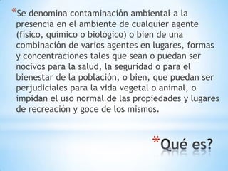 *Se denomina contaminación ambiental a la
 presencia en el ambiente de cualquier agente
 (físico, químico o biológico) o bien de una
 combinación de varios agentes en lugares, formas
 y concentraciones tales que sean o puedan ser
 nocivos para la salud, la seguridad o para el
 bienestar de la población, o bien, que puedan ser
 perjudiciales para la vida vegetal o animal, o
 impidan el uso normal de las propiedades y lugares
 de recreación y goce de los mismos.



                                  *
 