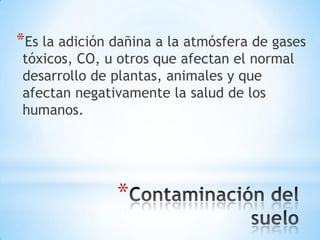 *Es la adición dañina a la atmósfera de gases
tóxicos, CO, u otros que afectan el normal
desarrollo de plantas, animales y que
afectan negativamente la salud de los
humanos.




               *
 