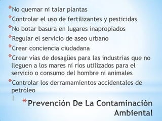 *No quemar ni talar plantas
*Controlar el uso de fertilizantes y pesticidas
*No botar basura en lugares inapropiados
*Regular el servicio de aseo urbano
*Crear conciencia ciudadana
*Crear vías de desagües para las industrias que no
 lleguen a los mares ni ríos utilizados para el
 servicio o consumo del hombre ni animales
*Controlar los derramamientos accidentales de
 petróleo
 |
    *
 