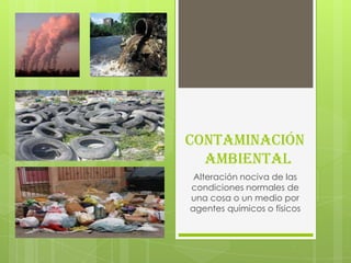 Contaminación
  Ambiental
 Alteración nociva de las
condiciones normales de
una cosa o un medio por
agentes químicos o físicos
 