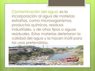 Contaminación del agua: es la
incorporación al agua de materias
extrañas, como microorganismos,
productos químicos, residuos
industriales, y de otros tipos o aguas
residuales. Estas materias deterioran la
calidad del agua y la hacen inútil para
los usos pretendidos.

 
