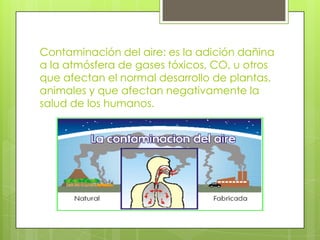 Contaminación del aire: es la adición dañina
a la atmósfera de gases tóxicos, CO, u otros
que afectan el normal desarrollo de plantas,
animales y que afectan negativamente la
salud de los humanos.

 