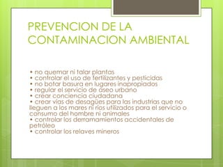 PREVENCION DE LA
CONTAMINACION AMBIENTAL
• no quemar ni talar plantas
• controlar el uso de fertilizantes y pesticidas
• no botar basura en lugares inapropiados
• regular el servicio de aseo urbano
• crear conciencia ciudadana
• crear vías de desagües para las industrias que no
lleguen a los mares ni ríos utilizados para el servicio o
consumo del hombre ni animales
• controlar los derramamientos accidentales de
petróleo
• controlar los relaves mineros

 