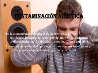 Contaminación acústica
Es la contaminación debida al ruido provocado por las
actividades industriales, sociales y del transporte, que puede
provocar malestar, irritabilidad, insomnio, sordera parcial, etc.
Un sonido molesto puede producir efectos nocivos fisiológicos y
psicológicos para una persona o grupo de personas.
 