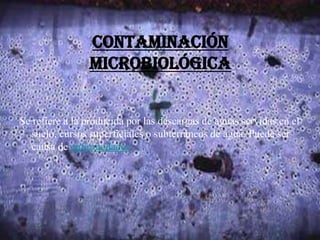 Contaminación
microbiológica
Se refiere a la producida por las descargas de aguas servidas en el
suelo, cursos superficiales o subterráneos de agua. Puede ser
causa de enfermedades.
 