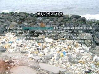 Concepto
Se denomina contaminación ambiental a la presencia en el ambiente de
cualquier agente (físico, químico o biológico) o bien de una
combinación de varios agentes en lugares, formas y concentraciones
tales que sean o puedan ser nocivos para la salud, la seguridad o
para el bienestar de la población; o que puedan ser perjudiciales para
la vida vegetal o animal; o impidan el uso normal de las propiedades
y lugares de recreación, y el goce de los mismos. La contaminación
ambiental es también la incorporación a los cuerpos receptores de
sustancias sólidas, liquidas o gaseosas, o mezclas de ellas, siempre
que alteren desfavorablemente las condiciones naturales de los
mismos, o que puedan afectar la salud, la higiene o el bienestar del
público.
 