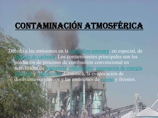 Contaminación Atmosférica
Debido a las emisiones en la atmósfera terrestre, en especial, de
dióxido de carbono. Los contaminantes principales son los
productos de procesos de combustión convencional en
actividades de transporte, industriales, generación de energía
eléctrica y calefacción doméstica, la evaporación de
disolventes orgánicos y las emisiones de ozono y freones.
 