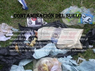 Contaminación del suelo
La contaminación del suelo es la presencia de compuestos
químicos hechos por el hombre u otra alteración al ambiente
natural del suelo. Esta contaminación generalmente aparece al
producirse una ruptura de tanques de almacenamiento
subterráneo, aplicación de pesticidas, filtraciones de rellenos
sanitarios o de acumulación directa de productos industriales.
 