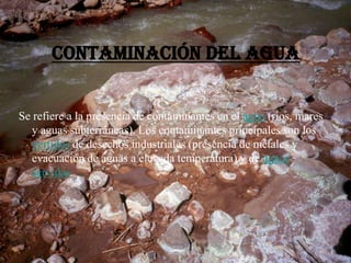 Contaminación del agua
Se refiere a la presencia de contaminantes en el agua (ríos, mares
y aguas subterráneas). Los contaminantes principales son los
vertidos de desechos industriales (presencia de metales y
evacuación de aguas a elevada temperatura) y de aguas
servidas
 