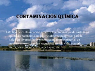 Contaminación química
Este tipo de contaminación refiere a la combinación de sustancias
químicas potencial o no potencialmente peligrosas para la
salud en diversas áreas y consecuentemente materias de
nuestro entorno, muchas esenciales para la vida, como la
tierra, los alimentos, el aire, el agua, etc.
 