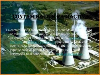 Contaminación radiactiva
La contaminación radiactiva es aquella derivada de la dispersión
de materiales radiactivos, como el uranio enriquecido, usados
en instalaciones médicas o de investigación, reactores
nucleares de centrales energéticas, munición blindada con
metal aleado con uranio, submarinos, satélites artificiales, etc.,
y que se produce por un accidente por el uso o por la
disposición final deliberada de los residuos radiactivos.
 