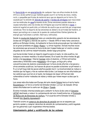 La lluvia ácida es una precipitación de cualquier tipo con altos niveles de ácido
nítrico o ácido sulfúrico que también puede ocurrir en forma de nieve, niebla,
rocío, o pequeñas partículas de material seco que se deposita en la tierra. Es
causada por la emisión de dióxido de azufre y óxidos de nitrógeno que reaccionan
con las moléculas de aguaformando ácido. Estas emisiones pueden deberse a
causas naturales como los óxidos de nitrógeno que ocurren debido a rayos, o
material vegetal en pudrición y el dióxido de azufre que es emitido por erupciones
volcánicas. Pero la mayoría de las emisiones se deben a la actividad del hombre, el
mayor porcentaje es a causa de la quema de combustibles fósiles (plantas de
energía que funcionan a carbón, fabricas y vehículos).
Desde la revolución Industrial hubo un considerable aumento de las emisiones de
óxidos de nitrógeno y dióxido de azufre.90 91
Desde 1970 el tema tomo conciencia
pública en Estados Unidos. Actualmente la lluvia ácida provocada por las industrias
es un grave problema en China y Rusia92 93
y otras regiones. Incluso muchas veces
las emisiones que provocan la lluvia ácida son trasportadas por el viento a zonas
alejadas de los centros industrializados, donde luego precipitan.
Las lluvias ácidas tienen un impacto negativo para el suelo, la vida acuática, los
bosques y en menor medida a la salud humana. En el suelo los altos niveles de pH
matan a los microbios,94
liberan toxinas como el aluminio, y filtran nutrientes
esenciales y minerales como elmagnesio.95
En el agua, un bajo pH y altas
concentraciones de aluminio ocasionados por la lluvia ácida afectan a los peces y
otros animales acuáticos, los huevos de peces no pueden eclosionar un pH menor a
5 y si el pH baja más los peces adultos pueden morir. La biodiversidad se reduce a
medida que los lagos y ríos se vuelven más ácidos. Los bosque se ven afectados por
los cambios que ocurren en el suelo, los bosques de mayor altitud son más
vulnerables al estar rodeados de nubes y niebla que tienen mayor acidez que la
lluvia.
Las zonas más afectadas son Europa del este desde Polonia hacia el norte hasta
Escandinavia,96
el tercio oriental de Estados Unidos97
y el sur de Canadá. Otras
zonas afectadas son la costa sur de China y Taiwán.
Existen tratados internacionales para combatir la lluvia ácida como el Convenio
LRTAP destinado a reducir la contaminación del aire transfronterizo, el Protocolo
de Reducción de Emisiones de Sulfuro. Y el acuerdo entre Estados Unidos y
Canadá (Air Quality Agreement).
También existe un comercio de derechos de emisión que es un esquema que
permite vender y comprar derechos de emisión de contaminantes y está regulado
por los gobiernos o por organismos internacionales.
Calentamiento global y acidificación de los océanos
 