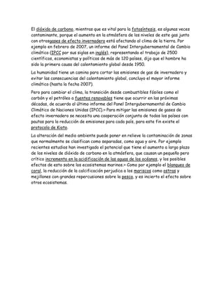 El dióxido de carbono, mientras que es vital para la fotosíntesis, es algunas veces
contaminante, porque el aumento en la atmósfera de los niveles de este gas junto
con otrosgases de efecto invernadero está afectando al clima de la tierra. Por
ejemplo en febrero de 2007, un informe del Panel Intergubernamental de Cambio
climático (IPCC por sus siglas en inglés), representando el trabajo de 2500
científicos, economistas y políticos de más de 120 países, dijo que el hombre ha
sido la primera causa del calentamiento global desde 1950.
La humanidad tiene un camino para cortar las emisiones de gas de invernadero y
evitar las consecuencias del calentamiento global, concluyo el mayor informe
climático (hasta la fecha 2007).
Pero para cambiar el clima, la transición desde combustibles fósiles como el
carbón y el petróleo a fuentes renovables tiene que ocurrir en las próximas
décadas, de acuerdo al último informe del Panel Intergubernamental de Cambio
Climático de Naciones Unidas (IPCC).98
Para mitigar las emisiones de gases de
efecto invernadero se necesita una cooperación conjunta de todos los países con
pautas para la reducción de emisiones para cada país, para este fin existe el
protocolo de Kioto.
La alteración del medio ambiente puede poner en relieve la contaminación de zonas
que normalmente se clasifican como separadas, como agua y aire. Por ejemplo
recientes estudios han investigado el potencial que tiene el aumento a largo plazo
de los niveles de dióxido de carbono en la atmósfera, que causan un pequeño pero
crítico incremento en la acidificación de las aguas de los océanos, y los posibles
efectos de esto sobre los ecosistemas marinos.99
Como por ejemplo el blanqueo de
coral, la reducción de la calcificación perjudica a los mariscos como ostras y
mejillones con grandes repercusiones sobre la pesca, y es incierto el efecto sobre
otros ecosistemas.
 