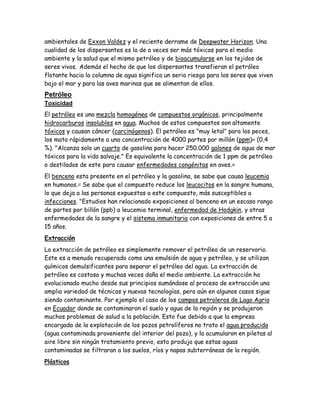 ambientales de Exxon Valdez y el reciente derrame de Deepwater Horizon. Una
cualidad de los dispersantes es la de a veces ser más tóxicos para el medio
ambiente y la salud que el mismo petróleo y de bioacumularse en los tejidos de
seres vivos. Además el hecho de que los dispersantes transfieran el petróleo
flotante hacia la columna de agua significa un serio riesgo para los seres que viven
bajo el mar y para las aves marinas que se alimentan de ellos.
Petróleo
Toxicidad
El petróleo es una mezcla homogénea de compuestos orgánicos, principalmente
hidrocarburos insolubles en agua. Muchos de estos compuestos son altamente
tóxicos y causan cáncer (carcinógenos). El petróleo es "muy letal" para los peces,
los mata rápidamente a una concentración de 4000 partes por millón (ppm)34
(0,4
%). "Alcanza solo un cuarto de gasolina para hacer 250.000 galones de agua de mar
tóxicos para la vida salvaje." Es equivalente la concentración de 1 ppm de petróleo
o destilados de este para causar enfermedades congénitas en aves.36
El benceno esta presente en el petróleo y la gasolina, se sabe que causa leucemia
en humanos.37
Se sabe que el compuesto reduce los leucocitos en la sangre humana,
lo que deja a las personas expuestas a este compuesto, más susceptibles a
infecciones. "Estudios han relacionado exposiciones al benceno en un escaso rango
de partes por billón (ppb) a leucemia terminal, enfermedad de Hodgkin, y otras
enfermedades de la sangre y el sistema inmunitario con exposiciones de entre 5 a
15 años.
Extracción
La extracción de petróleo es simplemente remover el petróleo de un reservorio.
Este es a menudo recuperado como una emulsión de agua y petróleo, y se utilizan
químicos demulsificantes para separar el petróleo del agua. La extracción de
petróleo es costosa y muchas veces daña el medio ambiente. La extracción ha
evolucionado mucho desde sus principios sumándose al proceso de extracción una
amplia variedad de técnicas y nuevas tecnologías, pero aún en algunos casos sigue
siendo contaminante. Por ejemplo el caso de los campos petroleros de Lago Agrio
en Ecuador donde se contaminaron el suelo y agua de la región y se produjeron
muchos problemas de salud a la población. Esto fue debido a que la empresa
encargada de la explotación de los pozos petrolíferos no trato el agua producida
(agua contaminada proveniente del interior del pozo), y la acumularon en piletas al
aire libre sin ningún tratamiento previo, esto produjo que estas aguas
contaminadas se filtraran a los suelos, ríos y napas subterráneas de la región.
Plásticos
 