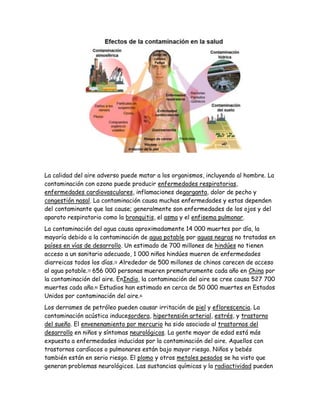 La calidad del aire adverso puede matar a los organismos, incluyendo al hombre. La
contaminación con ozono puede producir enfermedades respiratorias,
enfermedades cardiovasculares, inflamaciones degarganta, dolor de pecho y
congestión nasal. La contaminación causa muchas enfermedades y estas dependen
del contaminante que las cause; generalmente son enfermedades de los ojos y del
aparato respiratorio como la bronquitis, el asma y el enfisema pulmonar.
La contaminación del agua causa aproximadamente 14 000 muertes por día, la
mayoría debido a la contaminación de agua potable por aguas negras no tratadas en
países en vías de desarrollo. Un estimado de 700 millones de hindúes no tienen
acceso a un sanitario adecuado, 1 000 niños hindúes mueren de enfermedades
diarreicas todos los días.78
Alrededor de 500 millones de chinos carecen de acceso
al agua potable.79
656 000 personas mueren prematuramente cada año en China por
la contaminación del aire. EnIndia, la contaminación del aire se cree causa 527 700
muertes cada año.80
Estudios han estimado en cerca de 50 000 muertes en Estados
Unidos por contaminación del aire.81
Los derrames de petróleo pueden causar irritación de piel y eflorescencia. La
contaminación acústica inducesordera, hipertensión arterial, estrés, y trastorno
del sueño. El envenenamiento por mercurio ha sido asociado al trastornos del
desarrollo en niños y síntomas neurológicos. La gente mayor de edad está más
expuesta a enfermedades inducidas por la contaminación del aire. Aquellos con
trastornos cardíacos o pulmonares están bajo mayor riesgo. Niños y bebés
también están en serio riesgo. El plomo y otros metales pesados se ha visto que
generan problemas neurológicos. Las sustancias químicas y la radiactividad pueden
 