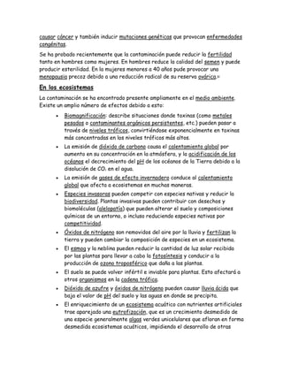 causar cáncer y también inducir mutaciones genéticas que provocan enfermedades
congénitas.
Se ha probado recientemente que la contaminación puede reducir la fertilidad
tanto en hombres como mujeres. En hombres reduce la calidad del semen y puede
producir esterilidad. En la mujeres menores a 40 años pude provocar una
menopausia precoz debido a una reducción radical de su reserva ovárica.82
En los ecosistemas
La contaminación se ha encontrado presente ampliamente en el medio ambiente.
Existe un amplio número de efectos debido a esto:
 Biomagnificación: describe situaciones donde toxinas (como metales
pesados o contaminantes orgánicos persistentes, etc.) pueden pasar a
través de niveles tróficos, convirtiéndose exponencialmente en toxinas
más concentradas en los niveles tróficos más altos.
 La emisión de dióxido de carbono causa el calentamiento global por
aumento en su concentración en la atmósfera, y la acidificación de los
océanos el decrecimiento del pH de los océanos de la Tierra debido a la
disolución de CO2 en el agua.
 La emisión de gases de efecto invernadero conduce al calentamiento
global que afecta a ecosistemas en muchas maneras.
 Especies invasoras pueden competir con especies nativas y reducir la
biodiversidad. Plantas invasivas pueden contribuir con desechos y
biomoléculas (alelopatía) que pueden alterar el suelo y composiciones
químicas de un entorno, o incluso reduciendo especies nativas por
competitividad.
 Óxidos de nitrógeno son removidos del aire por la lluvia y fertilizan la
tierra y pueden cambiar la composición de especies en un ecosistema.
 El esmog y la neblina pueden reducir la cantidad de luz solar recibida
por las plantas para llevar a cabo la fotosíntesis y conducir a la
producción de ozono troposférico que daña a las plantas.
 El suelo se puede volver infértil e inviable para plantas. Esto afectará a
otros organismos en la cadena trófica.
 Dióxido de azufre y óxidos de nitrógeno pueden causar lluvia ácida que
baja el valor de pH del suelo y las aguas en donde se precipita.
 El enriquecimiento de un ecosistema acuático con nutrientes artificiales
trae aparejado una eutrofización, que es un crecimiento desmedido de
una especie generalmente algas verdes unicelulares que afloran en forma
desmedida ecosistemas acuáticos, impidiendo el desarrollo de otras
 