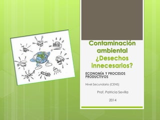 Contaminación 
ambiental 
¿Desechos 
innecesarios? 
ECONOMÍA Y PROCESOS 
PRODUCTIVOS 
Nivel Secundario (CENS) 
Prof. Patricia Sevilla 
2014 
 