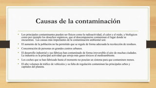 Causas de la contaminación
• Los principales contaminantes pueden ser físicos como la radioactividad, el calor y el ruido, y biológicos
como por ejemplo los desechos orgánicos, que al descomponerse contaminan el lugar donde se
encuentran. Las causas más importantes de la contaminación ambiental son:
• El aumento de la población no ha permitido que se regule de forma adecuada la recolección de residuos.
• Concentración de personas en grandes centros urbanos.
• El desarrollo industrial y sus fábricas han contaminado de forma irreversible el aire de muchas ciudades.
La industria es la principal actividad que arroja más gases tóxicos al medioambiente.
• Los coches que se han fabricado hasta el momento no poseían un sistema para que contaminen menos.
• El alto volumen de tráfico de vehículos y su falta de regulación contaminan las principales urbes y
capitales del planeta.
 