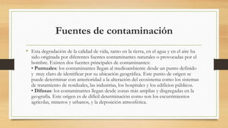 Fuentes de contaminación
• Esta degradación de la calidad de vida, tanto en la tierra, en el agua y en el aire ha
sido originada por diferentes fuentes contaminantes naturales o provocadas por el
hombre. Existen dos fuentes principales de contaminantes:
• Puntuales: los contaminantes llegan al medioambiente desde un punto definido
y muy claro de identificar por su ubicación geográfica. Este punto de origen se
puede determinar con anterioridad a la alteración del ecosistema como los sistemas
de tratamiento de residuales, las industrias, los hospitales y los edificios públicos.
• Difusas: los contaminantes llegan desde zonas más amplias y disgregadas en la
geografía. Este origen es de difícil determinación como son los escurrimientos
agrícolas, mineros y urbanos, y la deposición atmosférica.
 