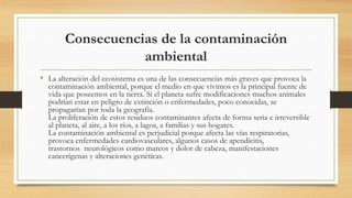 Consecuencias de la contaminación
ambiental
• La alteración del ecosistema es una de las consecuencias más graves que provoca la
contaminación ambiental, porque el medio en que vivimos es la principal fuente de
vida que poseemos en la tierra. Si el planeta sufre modificaciones muchos animales
podrían estar en peligro de extinción o enfermedades, poco conocidas, se
propagarían por toda la geografía.
La proliferación de estos residuos contaminantes afecta de forma seria e irreversible
al planeta, al aire, a los ríos, a lagos, a familias y sus hogares.
La contaminación ambiental es perjudicial porque afecta las vías respiratorias,
provoca enfermedades cardiovasculares, algunos casos de apendicitis,
trastornos neurológicos como mareos y dolor de cabeza, manifestaciones
cancerígenas y alteraciones genéticas.
 