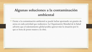 Algunas soluciones a la contaminación
ambiental
• Frente a la contaminación ambiental se puede luchar aportando un granito de
arena en cada actividad que realicemos. La Organización Mundial de la Salud
advierte que el calentamiento global podría agravar más la situación por lo
que es hora de poner manos a la obra.
 