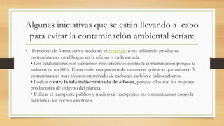 Algunas iniciativas que se están llevando a cabo
para evitar la contaminación ambiental serían:
• Participar de forma activa mediante el reciclaje o no utilizando productos
contaminantes en el hogar, en la oficina o en la escuela.
• Los catalizadores son elementos muy efectivos contra la contaminación porque la
reducen en un 80%. Estos están compuestos de sustancias químicas que reducen 3
contaminantes muy tóxicos: monóxido de carbono, carbón e hidrocarburos.
• Luchar contra la tala indiscriminada de árboles, porque ellos son los mayores
productores de oxígeno del planeta.
• Utilizar el transporte público y medios de transportes no contaminantes como la
bicicleta o los coches eléctricos.
 