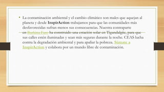 • La contaminación ambiental y el cambio climático son males que aquejan al
planeta y desde InspirAction trabajamos para que las comunidades más
desfavorecidas sufran menos sus consecuencias. Nuestra contraparte
en Burkina Faso ha construido una estación solar en Tigandalgiie, para que
sus calles estén iluminadas y sean más seguras durante la noche. CEAS lucha
contra la degradación ambiental y para apaliar la pobreza. Súmate a
InspirAction y colabora por un mundo libre de contaminación.
 