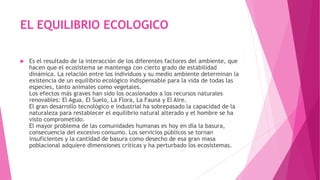 EL EQUILIBRIO ECOLOGICO
 Es el resultado de la interacción de los diferentes factores del ambiente, que
hacen que el ecosistema se mantenga con cierto grado de estabilidad
dinámica. La relación entre los individuos y su medio ambiente determinan la
existencia de un equilibrio ecológico indispensable para la vida de todas las
especies, tanto animales como vegetales.
Los efectos más graves han sido los ocasionados a los recursos naturales
renovables: El Agua, El Suelo, La Flora, La Fauna y El Aire.
El gran desarrollo tecnológico e industrial ha sobrepasado la capacidad de la
naturaleza para restablecer el equilibrio natural alterado y el hombre se ha
visto comprometido.
El mayor problema de las comunidades humanas es hoy en día la basura,
consecuencia del excesivo consumo. Los servicios públicos se tornan
insuficientes y la cantidad de basura como desecho de esa gran masa
poblacional adquiere dimensiones críticas y ha perturbado los ecosistemas.
 
