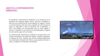 ¿QUE ES LA CONTAMINACION
AMBIENTAL?
Se denomina contaminación ambiental a la presencia en el
ambiente de cualquier agente (físico, químico o biológico) o
bien de una combinación de varios agentes en lugares, formas
y concentraciones tales que sean o puedan ser nocivos para la
salud, la seguridad o para el bienestar de la población, o
bien, que puedan ser perjudiciales para la vida vegetal o
animal, o impidan el uso normal de las propiedades y lugares
de recreación y goce de los mismos.
La contaminación ambiental es también la incorporación a los
cuerpos receptores de sustancias sólidas, liquidas o gaseosas,
o mezclas de ellas, siempre que alteren desfavorablemente
las condiciones naturales del mismo, o que puedan afectar la
salud, la higiene o el bienestar del público
 