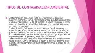 TIPOS DE CONTAMINACION AMBIENTAL
 Contaminación del agua: es la incorporación al agua de
materias extrañas, como microorganismos, productos químicos,
residuos industriales, y de otros tipos o aguas residuales. Estas
materias deterioran la calidad del agua y la hacen inútil para
los usos pretendidos.
Contaminación del suelo: es la incorporación al suelo de
materias extrañas, como basura, desechos tóxicos, productos
químicos, y desechos industriales. La contaminación del suelo
produce un desequilibrio físico, químico y biológico que afecta
negativamente las plantas, animales y humanos.
Contaminación del aire: es la adición dañina a la atmósfera de
gases tóxicos, CO, u otros que afectan el normal desarrollo de
plantas, animales y que afectan negativamente la salud de los
humanos.
 