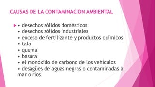 CAUSAS DE LA CONTAMINACION AMBIENTAL
 • desechos sólidos domésticos
• desechos sólidos industriales
• exceso de fertilizante y productos químicos
• tala
• quema
• basura
• el monóxido de carbono de los vehículos
• desagües de aguas negras o contaminadas al
mar o ríos
 