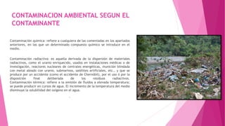 CONTAMINACION AMBIENTAL SEGUN EL
CONTAMINANTE
Contaminación química: refiere a cualquiera de las comentadas en los apartados
anteriores, en las que un determinado compuesto químico se introduce en el
medio.
Contaminación radiactiva: es aquella derivada de la dispersión de materiales
radiactivos, como el uranio enriquecido, usados en instalaciones médicas o de
investigación, reactores nucleares de centrales energéticas, munición blindada
con metal aleado con uranio, submarinos, satélites artificiales, etc., y que se
produce por un accidente (como el accidente de Chernóbil), por el uso ó por la
disposición final deliberada de los residuos radiactivos.
Contaminación térmica: refiere a la emisión de fluidos a elevada temperatura;
se puede producir en cursos de agua. El incremento de la temperatura del medio
disminuye la solubilidad del oxígeno en el agua.
.
 