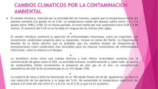 CAMBIOS CLIMATICOS POR LA CONTAMINACION
AMBIENTAL
 El cambio climático, inducido por la actividad del ser humano, supone que la temperatura media del
planeta aumentó 0,6 grados en el S.XX. La temperatura media del planeta subirá entre 1,4 y 5,8
grados entre 1990 y 2100. En el mismo período, el nivel medio del mar aumentará entre 0,09 y 0,88
metros. El aumento del S.XX no se ha dado en ninguno de los últimos diez siglos.

El cambio climático acelerará la aparición de enfermedades infecciosas, como las tropicales, que
encontrarán condiciones propicias para su expansión, incluso en zonas del Norte. La Organización
Mundial de la Salud advirtió que es probable que los cambios locales de temperaturas y
precipitaciones creen condiciones más favorables para los insectos transmisores de enfermedades
infecciosas, como la malaria o el dengue.

La atmósfera actúa como una trampa térmica y este efecto invernadero aumenta con la
concentración de gases como el CO2. La actividad humana, la deforestación y, sobre todo, la quema
de combustibles fósiles incrementan la presencia de este gas en el aire. La concentración
atmosférica de CO2 se ha incrementado en un 31% desde 1750.

La cubierta de nieve y hielo ha disminuido en un 10% desde finales de los 60. Igualmente, se observa
una reducción de los glaciares a lo largo del S.XX. Ha aumentado la temperatura superficial del
océano y el nivel del mar entre 0,1 y 0,2 m. en el S.XX (y que irá en aumento.
 
