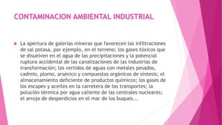 CONTAMINACION AMBIENTAL INDUSTRIAL
 La apertura de galerías mineras que favorecen las infiltraciones
de sal potasa, por ejemplo, en el terreno; los gases tóxicos que
se disuelven en el agua de las precipitaciones y la potencial
ruptura accidental de las canalizaciones de las industrias de
transformación; los vertidos de aguas con metales pesados,
cadmio, plomo, arsénico y compuestos orgánicos de síntesis; el
almacenamiento deficiente de productos químicos; los gases de
los escapes y aceites en la carretera de los transportes; la
polución térmica por agua caliente de las centrales nucleares;
el arrojo de desperdicios en el mar de los buques...
 