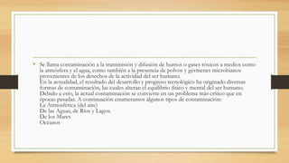 • Se llama contaminación a la transmisión y difusión de humos o gases tóxicos a medios como
la atmósfera y el agua, como también a la presencia de polvos y gérmenes microbianos
provenientes de los desechos de la actividad del ser humano.
En la actualidad, el resultado del desarrollo y progreso tecnológico ha originado diversas
formas de contaminación, las cuales alteran el equilibrio físico y mental del ser humano.
Debido a esto, la actual contaminación se convierte en un problema más crítico que en
épocas pasadas. A continuación enumeramos algunos tipos de contaminación:
La Atmosférica (del aire)
De las Aguas, de Ríos y Lagos.
De los Mares
Océanos
 