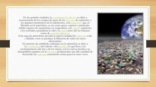 En las grandes ciudades, la contaminación del aire se debe a
consecuencia de los escapes de gases de los motores de explosión, a
los aparatos domésticos de la calefacción, a las industrias -que es
liberado en la atmósfera, ya sea como gases, vapores o partículas
sólidas capaces de mantenerse en suspensión, con valores superiores
a los normales, perjudican la vida y la salud, tanto del ser humano
como de animales yplantas.
Esta capa (la atmósfera) absorbe la mayor cantidad de radiación solar
y debido a esto se produce la filtración de todos los rayos
ultravioletas.
El aumento de anhídrido carbónico en la atmósfera se debe a
la combustión del carbón y del petróleo, lo que lleva a un
recalentamiento del aire y de los mares, con lo cual se produce un
desequilibrio químico en la biosfera, produciendo una alta cantidad de
monóxido de carbono, sumamente tóxica para los seres vivos.
 