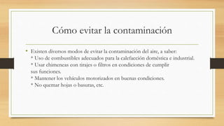 Cómo evitar la contaminación
• Existen diversos modos de evitar la contaminación del aire, a saber:
* Uso de combustibles adecuados para la calefacción doméstica e industrial.
* Usar chimeneas con tirajes o filtros en condiciones de cumplir
sus funciones.
* Mantener los vehículos motorizados en buenas condiciones.
* No quemar hojas o basuras, etc.
 