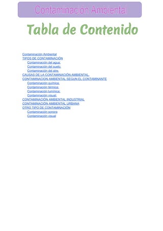  
Contaminación Ambiental 
TIPOS DE CONTAMINACIÓN 
Contaminación del agua: 
Contaminación del suelo: 
Contaminación del aire: 
CAUSAS DE LA CONTAMINACIÓN AMBIENTAL. 
CONTAMINACION AMBIENTAL SEGUN EL CONTAMINANTE 
Contaminación química: 
Contaminación térmica: 
Contaminación lumínica: 
Contaminación visual: 
CONTAMINACIÓN AMBIENTAL INDUSTRIAL 
CONTAMINACIÓN AMBIENTAL URBANA 
OTRO TIPO DE CONTAMINACIÓN 
Contaminación sonora 
Contaminación visual 
 