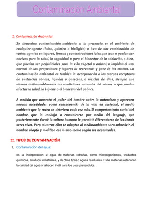  
I. Contaminación Ambiental
Se denomina contaminación ambiental a la presencia en el ambiente de
cualquier agente (físico, químico o biológico) o bien de una combinación de
varios agentes en lugares, formas y concentraciones tales que sean o puedan ser
nocivos para la salud, la seguridad o para el bienestar de la población, o bien,
que puedan ser perjudiciales para la vida vegetal o animal, o impidan el uso
normal de las propiedades y lugares de recreación y goce de los mismos. La
contaminación ambiental es también la incorporación a los cuerpos receptores
de sustancias sólidas, liquidas o gaseosas, o mezclas de ellas, siempre que
alteren desfavorablemente las condiciones naturales del mismo, o que puedan
afectar la salud, la higiene o el bienestar del público.
A medida que aumenta el poder del hombre sobre la naturaleza y aparecen
nuevas necesidades como consecuencia de la vida en sociedad, el medio
ambiente que lo rodea se deteriora cada vez más. El comportamiento social del
hombre, que lo condujo a comunicarse por medio del lenguaje, que
posteriormente formó la cultura humana, le permitió diferenciarse de los demás
seres vivos. Pero mientras ellos se adaptan al medio ambiente para sobrevivir, el
hombre adapta y modifica ese mismo medio según sus necesidades.
II. TIPOS DE CONTAMINACIÓN
1. Contaminación del agua:  
es la incorporación al agua de materias extrañas, como microorganismos, productos                     
químicos, residuos industriales, y de otros tipos o aguas residuales. Estas materias deterioran                         
la calidad del agua y la hacen inútil para los usos pretendidos.  
 
 