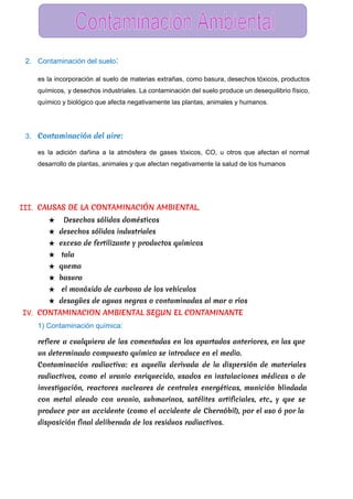  
2. Contaminación del suelo​:  
es la incorporación al suelo de materias extrañas, como basura, desechos tóxicos, productos                         
químicos, y desechos industriales. La contaminación del suelo produce un desequilibrio físico,                       
químico y biológico que afecta negativamente las plantas, animales y humanos. 
3. Contaminación del aire:
es la adición dañina a la atmósfera de gases tóxicos, CO, u otros que afectan el normal                                 
desarrollo de plantas, animales y que afectan negativamente la salud de los humanos 
III. CAUSAS DE LA CONTAMINACIÓN AMBIENTAL.
★ Desechos sólidos domésticos
★ desechos sólidos industriales
★ exceso de fertilizante y productos químicos
★ tala
★ quema
★ basura
★ el monóxido de carbono de los vehículos
★ desagües de aguas negras o contaminadas al mar o ríos
IV. CONTAMINACION AMBIENTAL SEGUN EL CONTAMINANTE
1) Contaminación química:  
refiere a cualquiera de las comentadas en los apartados anteriores, en las que
un determinado compuesto químico se introduce en el medio.
Contaminación radiactiva: es aquella derivada de la dispersión de materiales
radiactivos, como el uranio enriquecido, usados en instalaciones médicas o de
investigación, reactores nucleares de centrales energéticas, munición blindada
con metal aleado con uranio, submarinos, satélites artificiales, etc., y que se
produce por un accidente (como el accidente de Chernóbil), por el uso ó por la
disposición final deliberada de los residuos radiactivos.
 