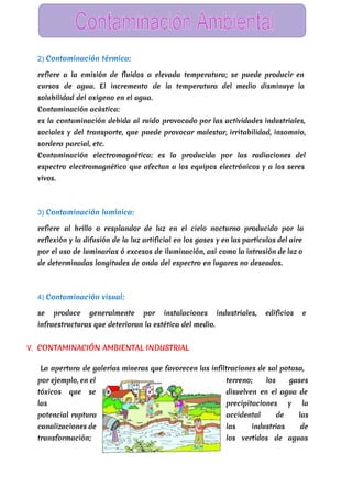  
2) Contaminación térmica:
refiere a la emisión de fluidos a elevada temperatura; se puede producir en
cursos de agua. El incremento de la temperatura del medio disminuye la
solubilidad del oxígeno en el agua.
Contaminación acústica:
es la contaminación debida al ruido provocado por las actividades industriales,
sociales y del transporte, que puede provocar malestar, irritabilidad, insomnio,
sordera parcial, etc.
Contaminación electromagnética: es la producida por las radiaciones del
espectro electromagnético que afectan a los equipos electrónicos y a los seres
vivos.
3) Contaminación lumínica:
refiere al brillo o resplandor de luz en el cielo nocturno producido por la
reflexión y la difusión de la luz artificial en los gases y en las partículas del aire
por el uso de luminarias ó excesos de iluminación, así como la intrusión de luz o
de determinadas longitudes de onda del espectro en lugares no deseados.
4) Contaminación visual:
se produce generalmente por instalaciones industriales, edificios e
infraestructuras que deterioran la estética del medio.
V. CONTAMINACIÓN AMBIENTAL INDUSTRIAL
La apertura de galerías mineras que favorecen las infiltraciones de sal potasa,
por ejemplo, en el terreno; los gases
tóxicos que se disuelven en el agua de
las precipitaciones y la
potencial ruptura accidental de las
canalizaciones de las industrias de
transformación; los vertidos de aguas
 