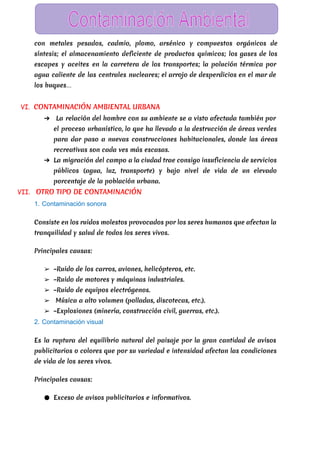  
con metales pesados, cadmio, plomo, arsénico y compuestos orgánicos de
síntesis; el almacenamiento deficiente de productos químicos; los gases de los
escapes y aceites en la carretera de los transportes; la polución térmica por
agua caliente de las centrales nucleares; el arrojo de desperdicios en el mar de
los buques…
VI. CONTAMINACIÓN AMBIENTAL URBANA
➔ La relación del hombre con su ambiente se a visto afectada también por
el proceso urbanístico, lo que ha llevado a la destrucción de áreas verdes
para dar paso a nuevas construcciones habitacionales, donde las áreas
recreativas son cada ves más escasas.
➔ La migración del campo a la ciudad trae consigo insuficiencia de servicios
públicos (agua, luz, transporte) y bajo nivel de vida de un elevado
porcentaje de la población urbana.
VII. ​OTRO TIPO DE CONTAMINACIÓN
1. Contaminación sonora 
Consiste en los ruidos molestos provocados por los seres humanos que afectan la
tranquilidad y salud de todos los seres vivos.
Principales causas:
➢ –Ruido de los carros, aviones, helicópteros, etc.
➢ –Ruido de motores y máquinas industriales.
➢ –Ruido de equipos electrógenos.
➢ Música a alto volumen (polladas, discotecas, etc.).
➢ –Explosiones (minería, construcción civil, guerras, etc.).
2. Contaminación visual 
Es la ruptura del equilibrio natural del paisaje por la gran cantidad de avisos
publicitarios o colores que por su variedad e intensidad afectan las condiciones
de vida de los seres vivos.
Principales causas:
● Exceso de avisos publicitarios e informativos.
 