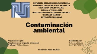 Contaminación
ambiental
Realizado por:
Rebeca Vásquez
C.I. V-29.732.213
Arquitectura (41)
Arquitectura e impacto ambiental
Profesor: William Busca
Porlamar, Abril de 2023
REPÚBLICA BOLIVARIANA DE VENEZUELA
MINISTERIO DEL PODER POPULAR PARA LA
EDUCACIÓN UNIVERSITARIA,
CIENCIA Y TECNOLOGÍA
INSTITUTO UNVIVERSITARIO POLITÉCNICO
¨SANTIAGO MARIÑO¨
EXTENSIÓN PORLAMAR
 