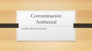Contaminación
Ambiental
AUTOR:AARON GONZALEZ
 