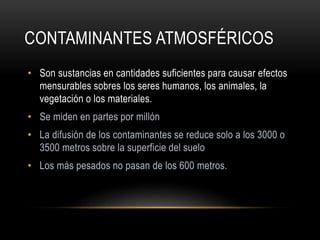 CONTAMINANTES ATMOSFÉRICOS
• Son sustancias en cantidades suficientes para causar efectos
mensurables sobres los seres humanos, los animales, la
vegetación o los materiales.
• Se miden en partes por millón
• La difusión de los contaminantes se reduce solo a los 3000 o
3500 metros sobre la superficie del suelo
• Los más pesados no pasan de los 600 metros.
 