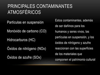 PRINCIPALES CONTAMINANTES
ATMOSFÉRICOS
Partículas en suspensión
Monóxido de carbono (CO)
Hidrocarburos (HC)
Óxidos de nitrógeno (NOx)
Óxidos de azufre (SOx)
Estos contaminantes, además
de ser dañinos para los
humanos y seres vivos, las
partículas en suspensión, y los
óxidos de nitrógeno y azufre
reaccionan con las superficies
de los materiales que
componen el patrimonio cultural
 