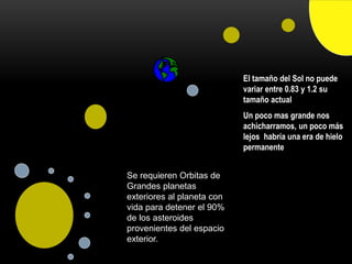 El tamaño del Sol no puede
variar entre 0.83 y 1.2 su
tamaño actual
Un poco mas grande nos
achicharramos, un poco más
lejos habría una era de hielo
permanente
Se requieren Orbitas de
Grandes planetas
exteriores al planeta con
vida para detener el 90%
de los asteroides
provenientes del espacio
exterior.
 
