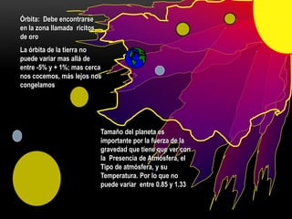 Órbita: Debe encontrarse
en la zona llamada ricitos
de oro
La órbita de la tierra no
puede variar mas allá de
entre -5% y + 1%; mas cerca
nos cocemos, más lejos nos
congelamos
Tamaño del planeta es
importante por la fuerza de la
gravedad que tiene que ver con
la Presencia de Atmósfera, el
Tipo de atmósfera, y su
Temperatura. Por lo que no
puede variar entre 0.85 y 1.33
 