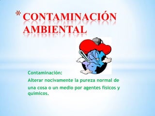 Contaminación:
Alterar nocivamente la pureza normal de
una cosa o un medio por agentes físicos y
químicos.
*CONTAMINACIÓN
AMBIENTAL
 
