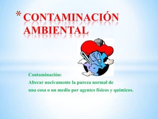 Contaminación:
Alterar nocivamente la pureza normal de
una cosa o un medio por agentes físicos y químicos.
*CONTAMINACIÓN
AMBIENTAL
 